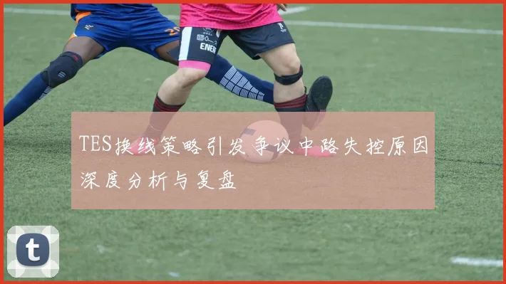 TES换线策略引发争议中路失控原因深度分析与复盘