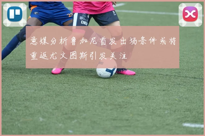 意媒分析鲁加尼首发出场条件或将重返尤文图斯引发关注