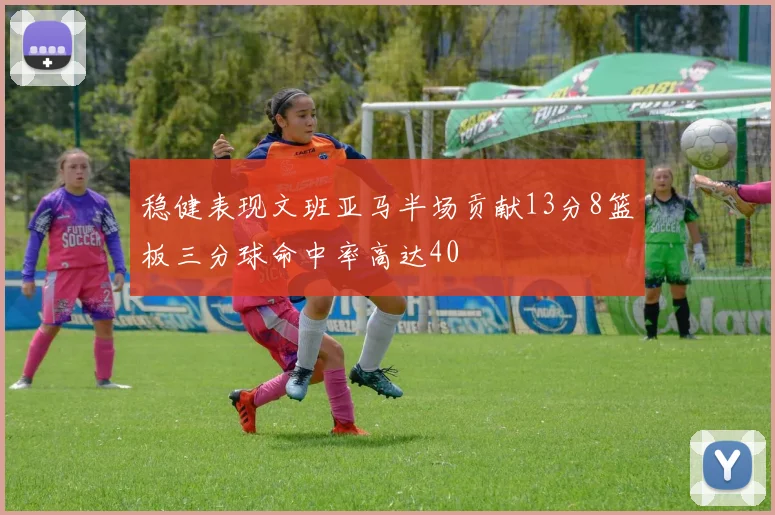 稳健表现文班亚马半场贡献13分8篮板三分球命中率高达40