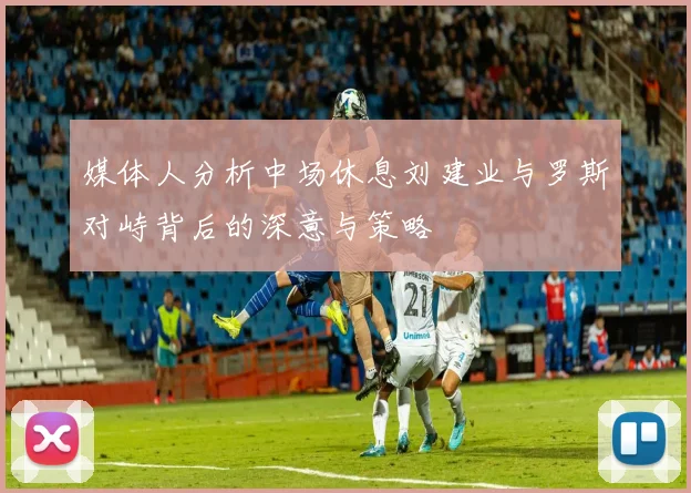媒体人分析中场休息刘建业与罗斯对峙背后的深意与策略