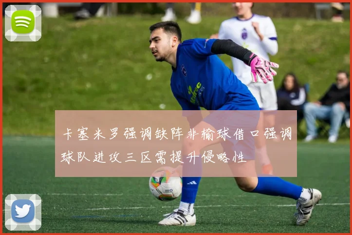 卡塞米罗强调缺阵非输球借口强调球队进攻三区需提升侵略性