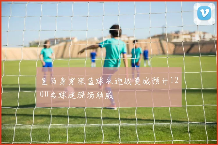 皇马身穿深蓝球衣迎战曼城预计1200名球迷现场助威