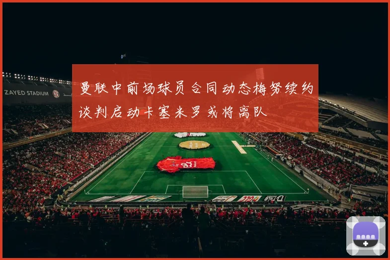 曼联中前场球员合同动态梅努续约谈判启动卡塞米罗或将离队