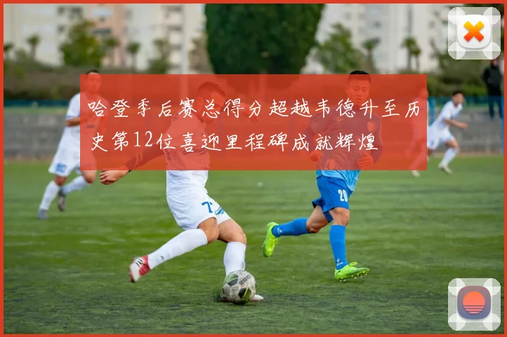 哈登季后赛总得分超越韦德升至历史第12位喜迎里程碑成就辉煌