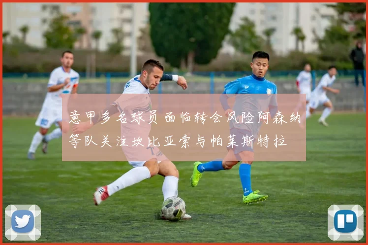 意甲多名球员面临转会风险阿森纳等队关注坎比亚索与帕莱斯特拉