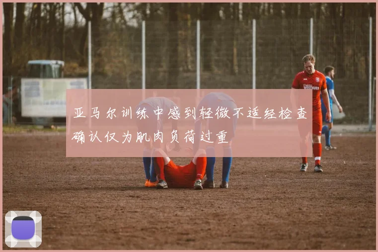 亚马尔训练中感到轻微不适经检查确认仅为肌肉负荷过重