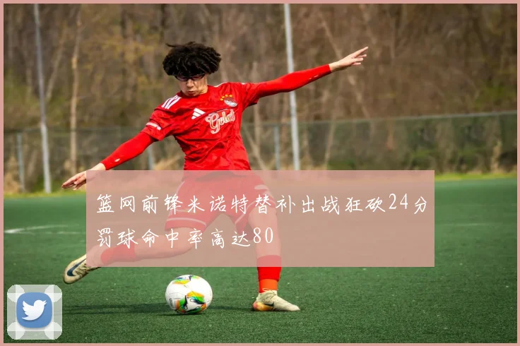 篮网前锋米诺特替补出战狂砍24分罚球命中率高达80