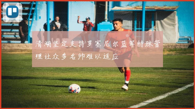 清湖坚定支持罗塞尼尔蓝军特殊管理让众多名帅难以适应