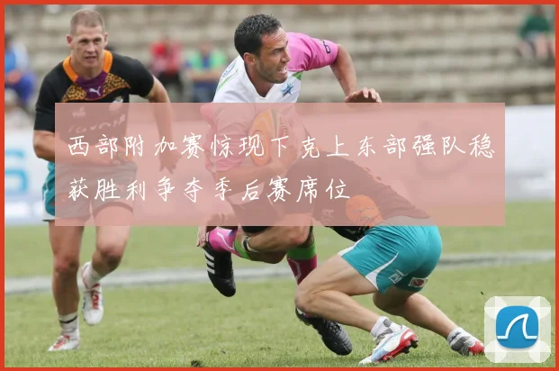 西部附加赛惊现下克上东部强队稳获胜利争夺季后赛席位