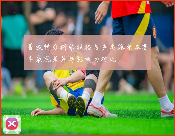 香波特分析弗拉格与克尼佩尔本赛季表现差异与影响力对比