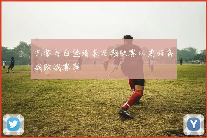 巴黎与白堡请求延期联赛以更好备战欧战赛事