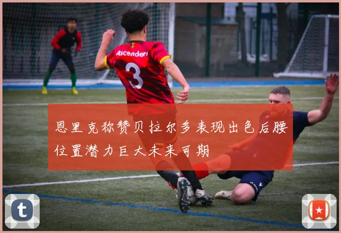 恩里克称赞贝拉尔多表现出色后腰位置潜力巨大未来可期