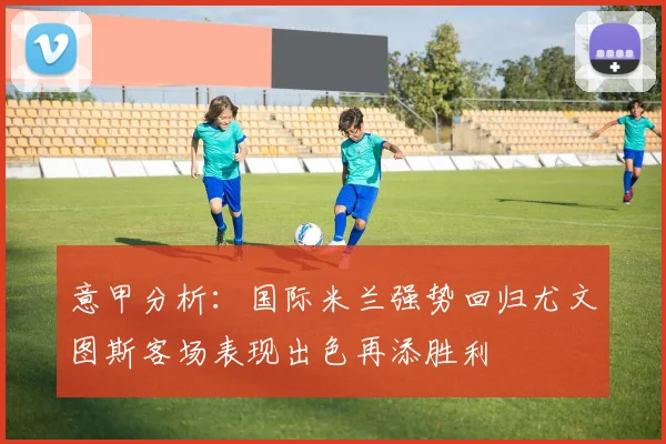 意甲分析：国际米兰强势回归尤文图斯客场表现出色再添胜利