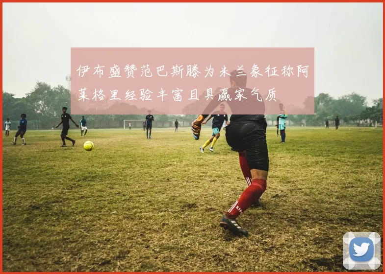 伊布盛赞范巴斯滕为米兰象征称阿莱格里经验丰富且具赢家气质