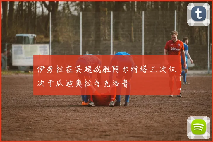 伊劳拉在英超战胜阿尔特塔三次仅次于瓜迪奥拉与克洛普