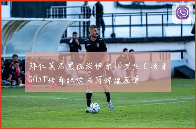 拜仁慕尼黑祝诺伊尔40岁生日快乐GOAT传奇继续书写辉煌篇章