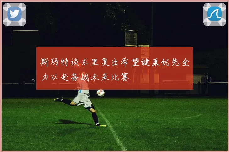 斯玛特谈东里复出希望健康优先全力以赴备战未来比赛