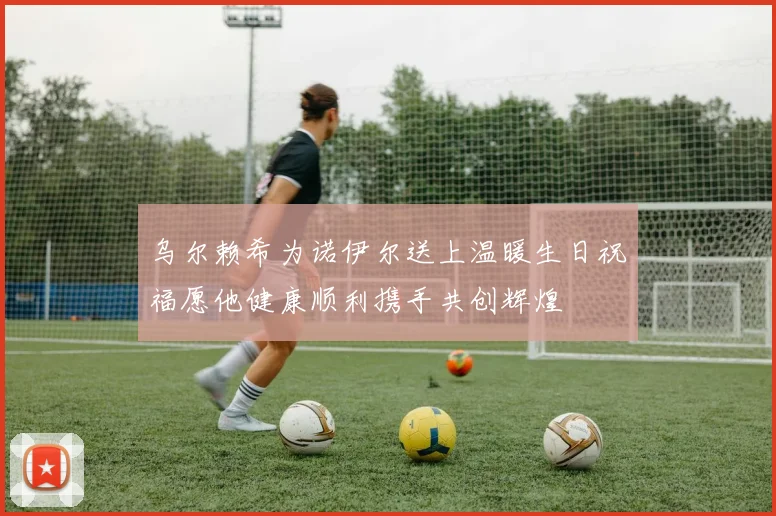 乌尔赖希为诺伊尔送上温暖生日祝福愿他健康顺利携手共创辉煌