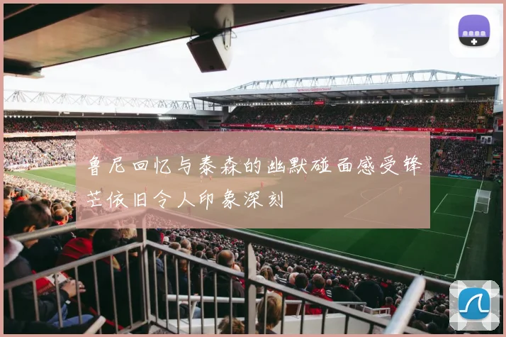鲁尼回忆与泰森的幽默碰面感受锋芒依旧令人印象深刻