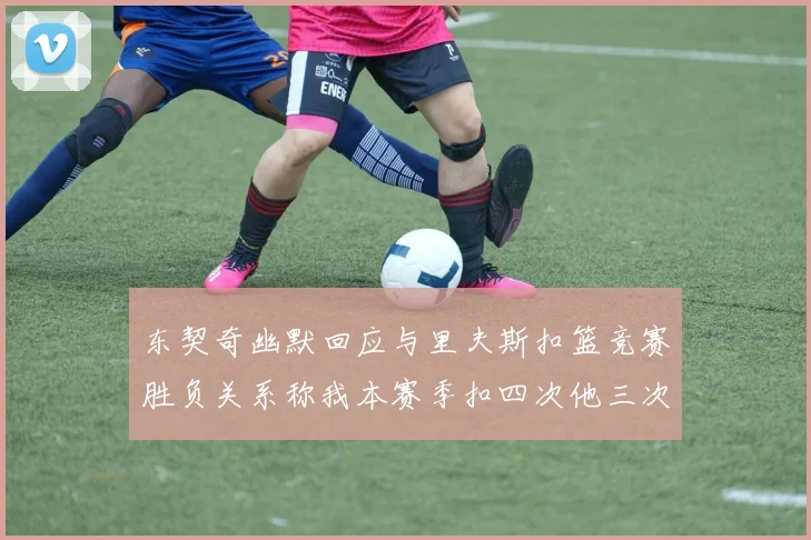 东契奇幽默回应与里夫斯扣篮竞赛胜负关系称我本赛季扣四次他三次