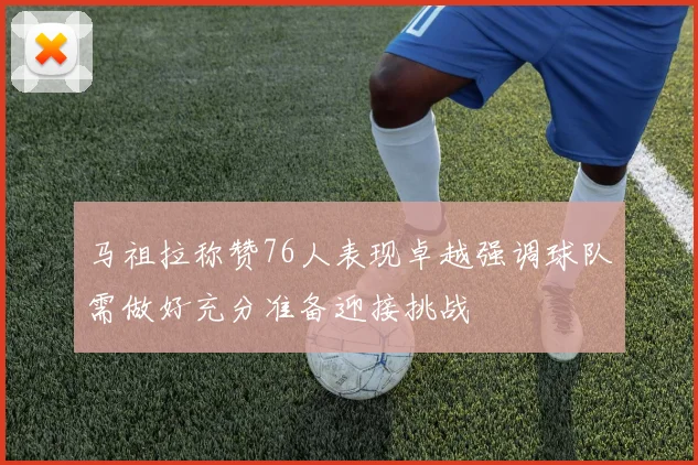 马祖拉称赞76人表现卓越强调球队需做好充分准备迎接挑战