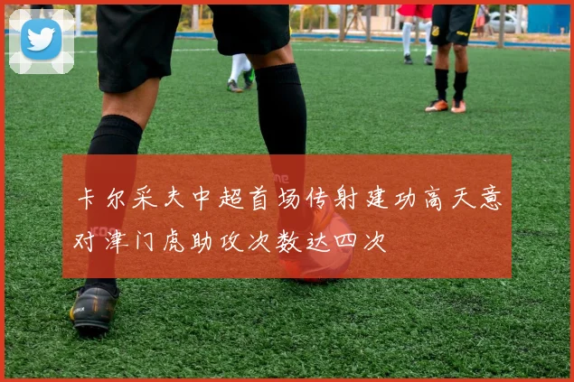 卡尔采夫中超首场传射建功高天意对津门虎助攻次数达四次