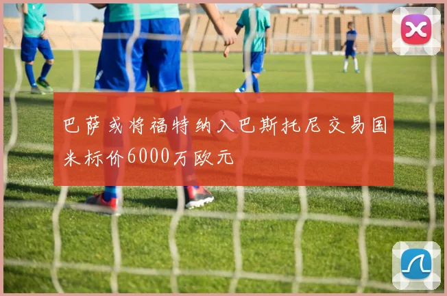 巴萨或将福特纳入巴斯托尼交易国米标价6000万欧元