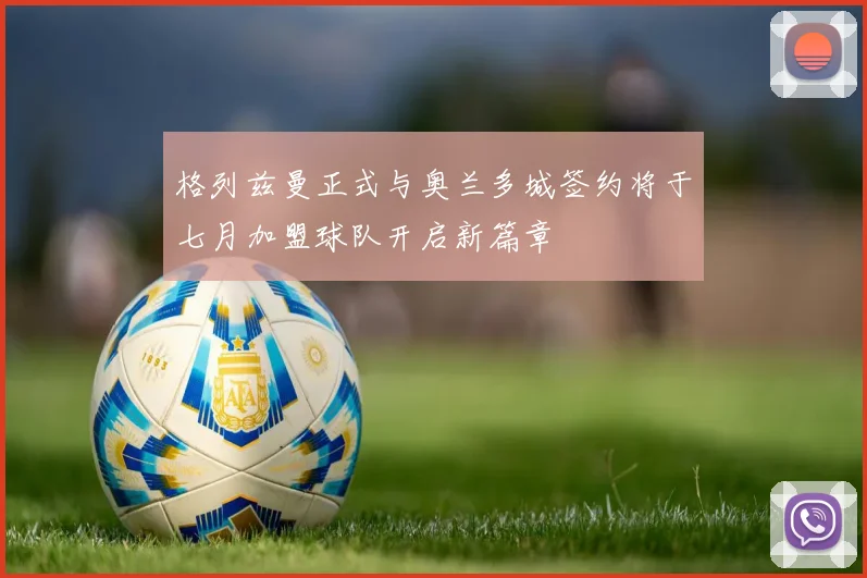 格列兹曼正式与奥兰多城签约将于七月加盟球队开启新篇章
