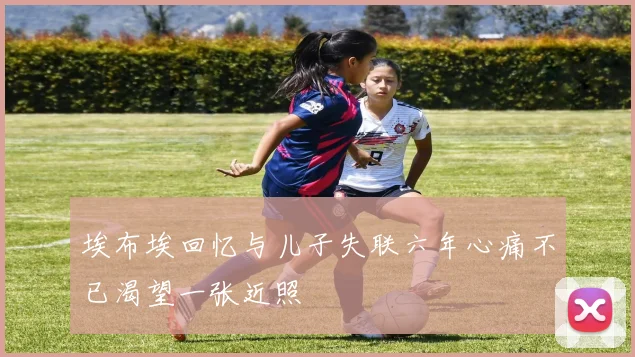 埃布埃回忆与儿子失联六年心痛不已渴望一张近照