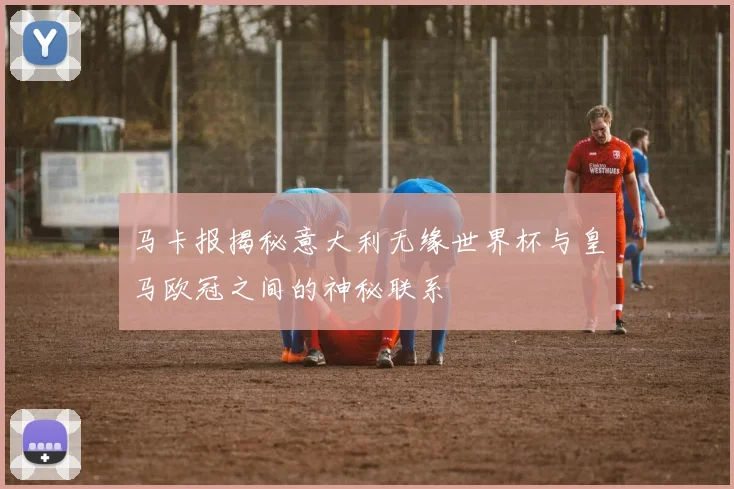 马卡报揭秘意大利无缘世界杯与皇马欧冠之间的神秘联系