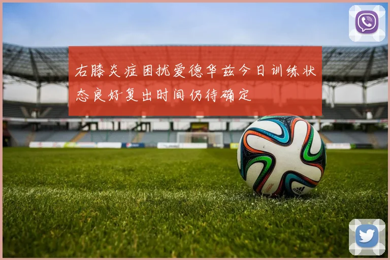右膝炎症困扰爱德华兹今日训练状态良好复出时间仍待确定