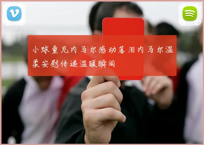 小球童见内马尔感动落泪内马尔温柔安慰传递温暖瞬间