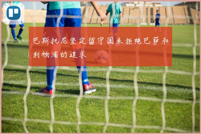 巴斯托尼坚定留守国米拒绝巴萨和利物浦的追求