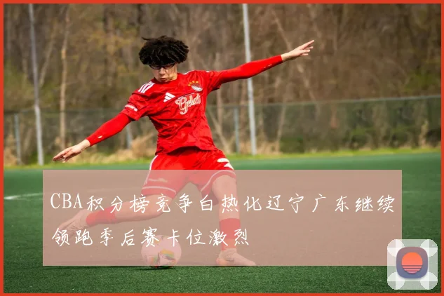 CBA积分榜竞争白热化辽宁广东继续领跑季后赛卡位激烈