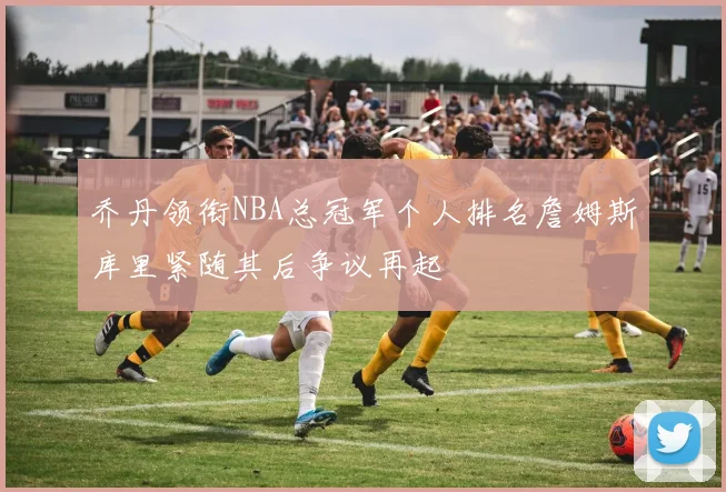 乔丹领衔NBA总冠军个人排名詹姆斯库里紧随其后争议再起