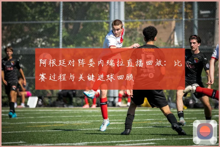 阿根廷对阵委内瑞拉直播回放：比赛过程与关键进球回顾