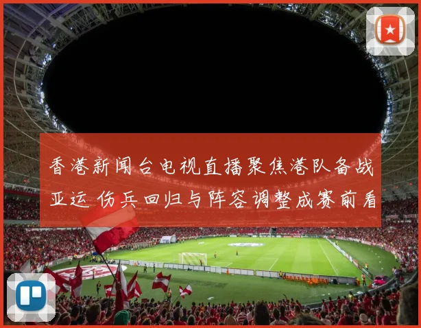 香港新闻台电视直播聚焦港队备战亚运 伤兵回归与阵容调整成赛前看点