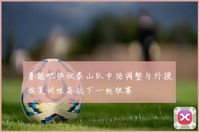 鲁能吧热议泰山队中场调整与外援恢复训练备战下一轮联赛