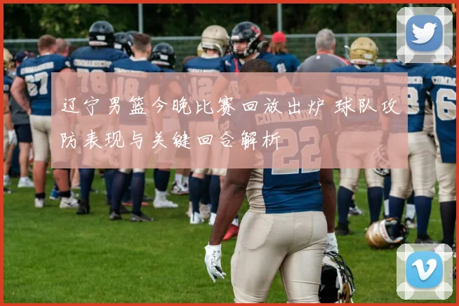 辽宁男篮今晚比赛回放出炉 球队攻防表现与关键回合解析