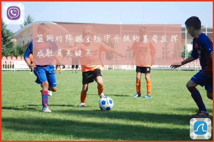 篮网对阵掘金防守升级约基奇发挥成胜负关键点