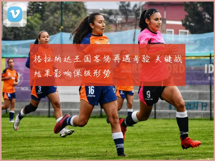 格拉纳达王国客场再遇考验 关键战结果影响保级形势