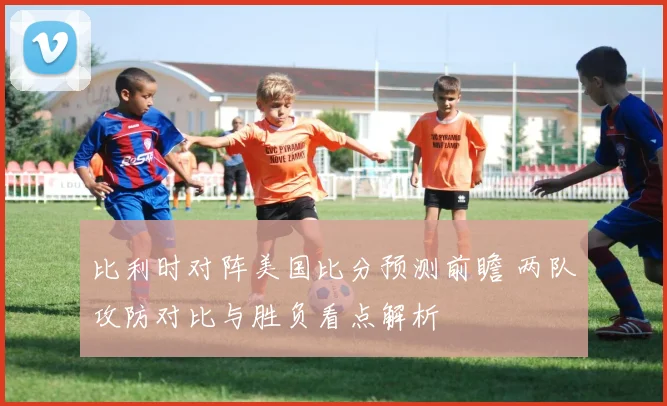 比利时对阵美国比分预测前瞻 两队攻防对比与胜负看点解析