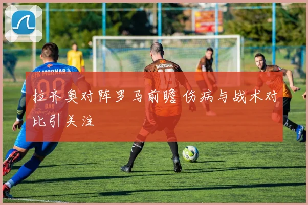 拉齐奥对阵罗马前瞻 伤病与战术对比引关注