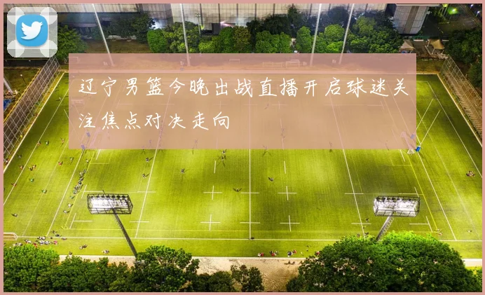 辽宁男篮今晚出战直播开启球迷关注焦点对决走向